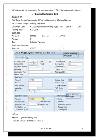 SrinivasaKasireddy+91-9959765211
‘St’ column will be in red colour for open items and ‘ Clrng doc ‘column will be empty
4. Clearing Outstanding Rent
Tcode: F-07
SAP Easy AccessAccountingFinancial AccountingGeneral Ledger
Document EntryOutgoing Payments
Document Date: 1.12.2011(1st
of next month) Type :SA CoCd : LAP
Posting Date : 1.12.2011
Bank data
Account : 200792 Bus area : LANZ
Amount : 1
Text : Outgoing Payment
Open Item Selection
Account : 100800
Enter
Enter to ignore the wrng msg
Double click on 36000 to deselect it.
+91-9959765211 58
 