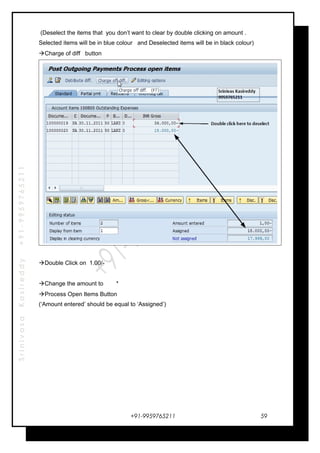 SrinivasaKasireddy+91-9959765211
(Deselect the items that you don’t want to clear by double clicking on amount .
Selected items will be in blue colour and Deselected items will be in black colour)
Charge of diff button
Double Click on 1.00/-
Change the amount to *
Process Open Items Button
(‘Amount entered’ should be equal to ‘Assigned’)
+91-9959765211 59
 