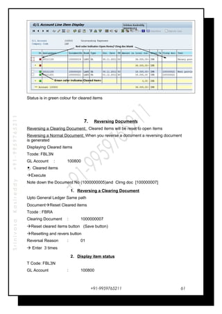 SrinivasaKasireddy+91-9959765211
Status is in green colour for cleared items
7. Reversing Documents
Reversing a Clearing Document: Cleared items will be reset to open items
Reversing a Normal Document: When you reverse a document a reversing document
is generated
Displaying Cleared items
Tcode: FBL3N
GL Account : 100800
Cleared items
Execute
Note down the Document No (1000000005)and Clrng doc [100000007]
1. Reversing a Clearing Document
Upto General Ledger Same path
DocumentReset Cleared items
Tcode : FBRA
Clearing Document : 1000000007
Reset cleared items button (Save button)
Resetting and revers button
Reversal Reason : 01
 Enter 3 times
2. Display item status
T Code: FBL3N
GL Account : 100800
+91-9959765211 61
 