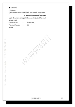 SrinivasaKasireddy+91-9959765211
All items
Execute
(Document number 1000000005 should be in Open items)
3. Reversing a Normal Document
Up to Document same pathReverseIndividual Reversal
Tcode :FB08
Document No. : 100000005
Reversal Reason : 01
Post
+91-9959765211 62
 
