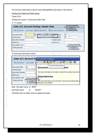 SrinivasaKasireddy+91-9959765211
The Currency Decimals is Server level setting(Affects all clients in the server)
Finding Out Table and Field names
Tcode:F-02
Keep the cursor in ‘Document Date’ field
 F1 button
Technical information button
Note the table name ie ‘BKPF’
and Field name ie ‘BLDAT’
Double click on table name to display the table
+91-9959765211 68
 