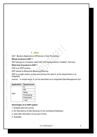SrinivasaKasireddy+91-9959765211
1. Intro
SAP : Systems Applications & Products in Data Processing
Whose product is SAP ?
SAP belongs to a company called SAP AG headquartered in Walldorf, Germany.
What kind of product is SAP ?
SAP is an ERP product.
ERP stands for Enterprise Resource Planning .
ERP is a single system to store and process the data of all the departments in an
integrated
manner . In simple terms, it can be described as an Integrated Data Management tool
.
Application Departments
SAP
FI
HR
Sales
Purchasing
Production
---etc
Advantages of an ERP system :
1. Multiple data entry points.
2. No redundancy of data (because of one centralized Database)
3. Upto date information at any point of time.
4. Scalabilty
+91-9959765211 9
 