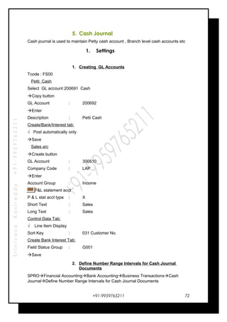 SrinivasaKasireddy+91-9959765211
5. Cash Journal
Cash journal is used to maintain Petty cash account , Branch level cash accounts etc
1. Settings
1. Creating GL Accounts
Tcode : FS00
Petti Cash
Select GL account 200691 Cash
Copy button
GL Account : 200692
Enter
Description : Petti Cash
Create/Bank/Interest tab:
√ Post automatically only
Save
Sales a/c
Create button
GL Account : 300510
Company Code : LAP
Enter
Account Group : Income
P&L statement acct
P & L stat acct type : X
Short Text : Sales
Long Text : Sales
Control Data Tab:
√ Line Item Display
Sort Key : 031 Customer No.
Create Bank Interest Tab:
Field Status Group : G001
Save
2. Define Number Range Intervals for Cash Journal
Documents
SPROFinancial AccountingBank AccountingBusiness TransactionsCash
JournalDefine Number Range Intervals for Cash Journal Documents
+91-9959765211 72
 