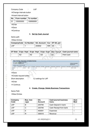SrinivasaKasireddy+91-9959765211
Company Code : LAP
Change intervals button
Insert Interval button
No. From number To number
01 100000000 199999999
Enter
Save
Continue
3. Set Up Cash Journal
Same path
New Entries
CompanyCode CJ Number G/L Account Cur DT G/L act
LAP 1 200692 INR SA
DT Disb D.tpe :Vept D.tpe :Vept D.tpe :Cupt Doc: Cus.pt Cash journal name
- KZ KZ DZ DZ Petti Cash
Save
Create request button
Short description : CJ settings for LAP
Enter
 Continue.
4. Create, Change, Delete Business Transactions
Same Path
New Entries
Company
Code
Bus. tran
.type
G/L
Account
Cash journal business
trans.
Acct
Mod
LAP B 200790 Cash Deposit in bank √
LAP C 200790 Cash Receipt from bank √
LAP E 400591 Expenses √
LAP R 300510 Revenue -
+91-9959765211 73
 