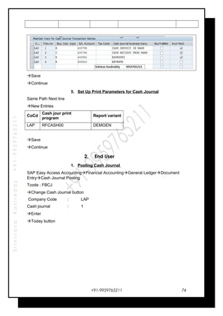 SrinivasaKasireddy+91-9959765211
Save
Continue
5. Set Up Print Parameters for Cash Journal
Same Path Next line
New Entries
CoCd
Cash jour print
program
Report variant
LAP RFCASH00 DEMOEN
Save
Continue
2. End User
1. Posting Cash Journal
SAP Easy Access AccountingFinancial AccountingGeneral LedgerDocument
EntryCash Journal Posting
Tcode : FBCJ
Change Cash Journal button
Company Code : LAP
Cash journal : 1
Enter
Today button
+91-9959765211 74
 