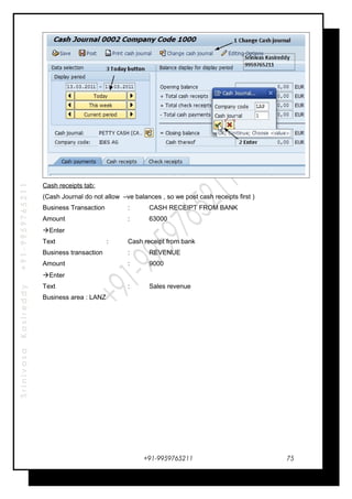 SrinivasaKasireddy+91-9959765211
Cash receipts tab:
(Cash Journal do not allow –ve balances , so we post cash receipts first )
Business Transaction : CASH RECEIPT FROM BANK
Amount : 63000
Enter
Text : Cash receipt from bank
Business transaction : REVENUE
Amount : 9000
Enter
Text : Sales revenue
Business area : LANZ
+91-9959765211 75
 