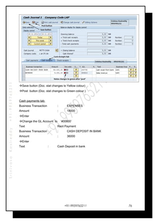 SrinivasaKasireddy+91-9959765211
Save button (Doc. stat changes to Yellow colour)
Post button (Doc. stat changes to Green colour )
Cash payments tab:
Business Transaction : EXPENSES
Amount : 18000
Enter
Change the GL Account to ‘400600’
Text : Rent Payment
Business Transaction : CASH DEPOSIT IN BANK
Amount : 36000
Enter
Text : Cash Deposit in bank
+91-9959765211 76
 