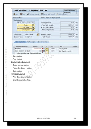 SrinivasaKasireddy+91-9959765211
Save button
Post button
Displaying the Document:
Select any transaction
Follow-On docs.. button
Back button
Print Cash Journal
Print Cash Journal button
Enter to ignore the Msg.
+91-9959765211 77
 