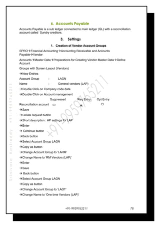 SrinivasaKasireddy+91-9959765211
6. Accounts Payable
Accounts Payable is a sub ledger connected to main ledger (GL) with a reconciliation
account called Sundry creditors.
3. Settings
1. Creation of Vendor Account Groups
SPROFinancial AccountingAccounting Receivable and Accounts
PayableVendor
AccountsMaster DataPreparations for Creating Vendor Master DataDefine
Account
Groups with Screen Layout (Vendors)
New Entries
Account Group : LAGN
Name : General vendors (LAP)
Double Click on Company code data
Double Click on Account management
Suppressed Req Entry Opt Entry
Reconciliation account
Save
Create request button
Short description : AP settings for LAP
Enter
 Continue button
Back button
Select Account Group LAGN
Copy as button
Change Account Group to ‘LARM’
Change Name to ‘RM Vendors (LAP)’
Enter
Save
 Back button
Select Account Group LAGN
Copy as button
Change Account Group to ‘LAOT’
Change Name to ‘One time Vendors (LAP)’
+91-9959765211 78
 