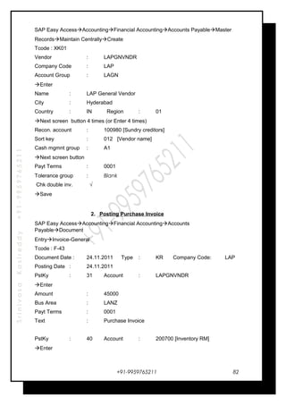 SrinivasaKasireddy+91-9959765211
SAP Easy AccessAccountingFinancial AccountingAccounts PayableMaster
RecordsMaintain CentrallyCreate
Tcode : XK01
Vendor : LAPGNVNDR
Company Code : LAP
Account Group : LAGN
Enter
Name : LAP General Vendor
City : Hyderabad
Country : IN Region : 01
Next screen button 4 times (or Enter 4 times)
Recon. account : 100980 [Sundry creditors]
Sort key : 012 [Vendor name]
Cash mgmnt group : A1
Next screen button
Payt Terms : 0001
Tolerance group : Blank
Chk double inv. √
Save
2. Posting Purchase Invoice
SAP Easy AccessAccountingFinancial AccountingAccounts
PayableDocument
EntryInvoice-General
Tcode : F-43
Document Date : 24.11.2011 Type : KR Company Code: LAP
Posting Date : 24.11.2011
PstKy : 31 Account : LAPGNVNDR
Enter
Amount : 45000
Bus Area : LANZ
Payt Terms : 0001
Text : Purchase Invoice
PstKy : 40 Account : 200700 [Inventory RM]
Enter
+91-9959765211 82
 