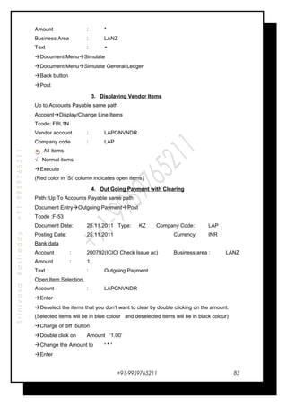 SrinivasaKasireddy+91-9959765211
Amount : *
Business Area : LANZ
Text : +
Document MenuSimulate
Document MenuSimulate General Ledger
Back button
Post
3. Displaying Vendor Items
Up to Accounts Payable same path
AccountDisplay/Change Line Items
Tcode: FBL1N
Vendor account : LAPGNVNDR
Company code : LAP
All items
√ Normal items
Execute
(Red color in ‘St’ column indicates open items)
4. Out Going Payment with Clearing
Path: Up To Accounts Payable same path
Document EntryOutgoing PaymentPost
Tcode :F-53
Document Date: 25.11.2011 Type: KZ Company Code: LAP
Posting Date: 25.11.2011 Currency: INR
Bank data
Account : 200792(ICICI Check Issue ac) Business area : LANZ
Amount : 1
Text : Outgoing Payment
Open Item Selection
Account : LAPGNVNDR
Enter
Deselect the items that you don’t want to clear by double clicking on the amount.
(Selected items will be in blue colour and deselected items will be in black colour)
Charge of diff button
Double click on Amount ‘1.00’
Change the Amount to ‘ * ’
Enter
+91-9959765211 83
 
