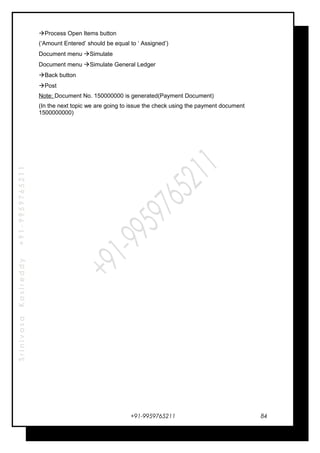 SrinivasaKasireddy+91-9959765211
Process Open Items button
(‘Amount Entered’ should be equal to ‘ Assigned’)
Document menu Simulate
Document menu Simulate General Ledger
Back button
Post
Note: Document No. 150000000 is generated(Payment Document)
(In the next topic we are going to issue the check using the payment document
1500000000)
+91-9959765211 84
 