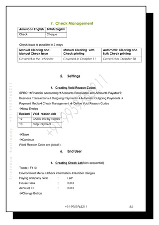 SrinivasaKasireddy+91-9959765211
7. Check Management
American English British English
Check Cheque
Check issue is possible in 3 ways
Manual Clearing and
Manual Check issue
Manual Clearing with
Check printing
Automatic Clearing and
Bulk Check printing
Covered in this chapter Covered in Chapter 11 Covered in Chapter 10
5. Settings
1. Creating Void Reason Codes
SPRO Financial AccountingAccounts Receivable and Accounts Payable
Business TransactionsOutgoing PaymentsAutomatic Outgoing Payments
Payment MediaCheck Management  Define Void Reason Codes
New Entries
Reason Void reason cde
12 Check lost by vendor
13 Stop Payment
Save
Continue
(Void Reason Code are global )
6. End User
1. Creating Check Lot(Non-sequential)
Tcode : F110
Environment MenuCheck informationNumber Ranges
Paying company code : LAP
House Bank : ICICI
Account ID : ICICI
Change Button
+91-9959765211 85
 