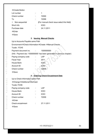 SrinivasaKasireddy+91-9959765211
Create Button
Lot number : 1
Check number : 72000
To : 72099
√ Non-sequential (For manual check issue select this field)
Short info : ICICI
Purchase date : 24.11.2011
Enter
Save
2. Issuing Manual Checks
Up to Accounts Payable same Path
EnvironmentCheck InformationCreate Manual Checks
Tcode : FCH5
Payment document no. : 1500000000
(Info : Payment doc ‘1500000000‘ has been generated in previous chapter)
Paying company code : LAP
Fiscal Year : 2011
House Bank : ICICI
Account ID : ICICI
Check number : 72009
Save
3. Entering Check Encashment Date
Up to Check Information same Path
ChangeAdditional Info/Cash
Tcode: FCH6
Paying company code : LAP
House Bank : ICICI
Account ID : ICICI
Check number : 72009
Enter
Check encashment : 27.11.2011
Save
+91-9959765211 86
 