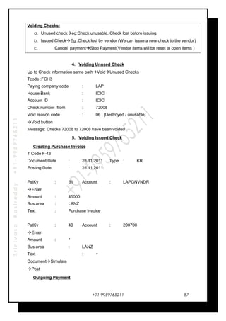 SrinivasaKasireddy+91-9959765211
4. Voiding Unused Check
Up to Check information same pathVoidUnused Checks
Tcode :FCH3
Paying company code : LAP
House Bank : ICICI
Account ID : ICICI
Check number from : 72008
Void reason code : 06 [Destroyed / unusable]
Void button
Message: Checks 72008 to 72008 have been voided
5. Voiding Issued Check
Creating Purchase Invoice
T Code F-43
Document Date : 28.11.2011 Type : KR
Posting Date : 28.11.2011
PstKy : 31 Account : LAPGNVNDR
Enter
Amount : 45000
Bus area : LANZ
Text : Purchase Invoice
PstKy : 40 Account : 200700
Enter
Amount : *
Bus area : LANZ
Text : +
DocumentSimulate
Post
Outgoing Payment
+91-9959765211
Voiding Checks:
a. Unused checkeg:Check unusable, Check lost before issuing.
b. Issued CheckEg :Check lost by vendor (We can issue a new check to the vendor)
c. Cancel paymentStop Payment(Vendor items will be reset to open items )
87
 