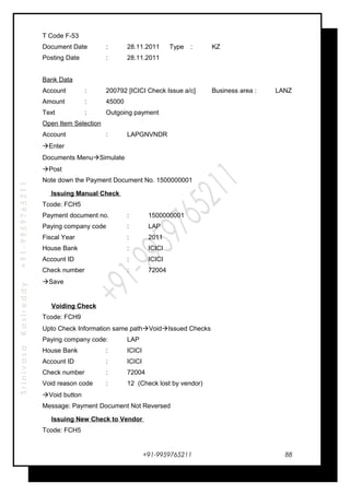 SrinivasaKasireddy+91-9959765211
T Code F-53
Document Date : 28.11.2011 Type : KZ
Posting Date : 28.11.2011
Bank Data
Account : 200792 [ICICI Check Issue a/c] Business area : LANZ
Amount : 45000
Text : Outgoing payment
Open Item Selection
Account : LAPGNVNDR
Enter
Documents MenuSimulate
Post
Note down the Payment Document No. 1500000001
Issuing Manual Check
Tcode: FCH5
Payment document no. : 1500000001
Paying company code : LAP
Fiscal Year : 2011
House Bank : ICICI
Account ID : ICICI
Check number : 72004
Save
Voiding Check
Tcode: FCH9
Upto Check Information same pathVoidIssued Checks
Paying company code: LAP
House Bank : ICICI
Account ID : ICICI
Check number : 72004
Void reason code : 12 (Check lost by vendor)
Void button
Message: Payment Document Not Reversed
Issuing New Check to Vendor
Tcode: FCH5
+91-9959765211 88
 