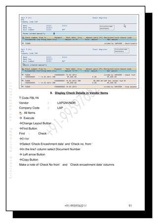 SrinivasaKasireddy+91-9959765211
8. Display Check Details in Vendor Items
T Code FBL1N
Vendor : LAPGNVNDR
Company Code : LAP
All Items
 Execute
Change Layout Button
Find Button
Find : Check
Enter
Select ‘Check Encashment date’ and ‘Check no. from ‘
In the line1 column select Document Number
 Left arrow Button
Copy Button
Make a note of ‘Check No from’ and ‘Check encashment date’ columns
+91-9959765211 91
 