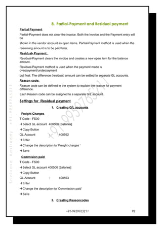 SrinivasaKasireddy+91-9959765211
8. Partial-Payment and Residual payment
Partial Payment:
Partial-Payment does not clear the invoice. Both the Invoice and the Payment entry will
be
shown in the vendor account as open items. Partial-Payment method is used when the
remaining amount is to be paid later.
Residual- Payment:
Residual-Payment clears the invoice and creates a new open item for the balance
amount.
Residual-Payment method is used when the payment made is
overpayment/underpayment
but final. The difference (residual) amount can be settled to separate GL accounts.
Reason code:
Reason code can be defined in the system to explain the reason for payment
difference.
Each Reason code can be assigned to a separate G/L account.
Settings for Residual payment
1. Creating G/L accounts
Freight Charges
T Code - FS00
Select GL account 400500 [Salaries]
Copy Button
GL Account : 400592
Enter
Change the description to ‘Freight charges ‘
Save
Commision paid
T Code - FS00
Select GL account 400500 [Salaries]
Copy Button
GL Account : 400593
Enter
Change the description to ‘Commission paid‘
Save
2. Creating Reasoncodes
+91-9959765211 92
 