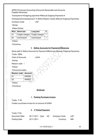 SrinivasaKasireddy+91-9959765211
SPROFinancial AccountingAccounts Receivable and Accounts
PayableBusiness
TransactionsOutgoing paymentsManual Outgoing Payments
Overpayment/Underpayment  Define Reason Codes (Manual Outgoing Payments)
Company Code : LAP
Enter
New Entries
RCd Short text Long text C
01 Freight charges Freight charges √
02 Commission Commission √
Save
Continue
3. Define Accounts for Payment Differences
Same path Define Accounts for Payment Differences (Manual Outgoing Payments)
Tcode OBXL
Chart of Accounts : LACA
Enter
Reason code √
Save
Accounts button
Reason code Account
01 400592
02 400593
Save
Continue
Enduser
1. Posting Purchase Invoice
Tcode : F-43
Create a purchase invoice for an amount of 63000
2. 1st
Partial Payment
Tcode :F-53
Document Date: 29.11.2011 Type: KZ Company Code: LAP
Posting Date: 29.11.2011 Currency: INR
+91-9959765211 93
 