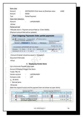 SrinivasaKasireddy+91-9959765211
Bank data
Account : 200792(ICICI Chck Issue ac) Business area : LANZ
Amount : 54000
Text : Partial Payment
Open Item Selection
Account : LAPGNVNDR
Enter
Partial pmt tab
Double click in Payment amount field (or Enter 54000)
(Payment amount field will be updated)
(‘Amount Entered’ should be equal to ‘ Assigned’)
DocumentSimulate
Post
3. Displaying Vendor Items
Up to Accounts Payable same path
AccountDisplay/Change Line Items
Tcode: FBL1N
Vendor account : LAPGNVNDR
Company code : LAP
All items
√ Normal items
Execute
(Both the original invoice and the payment item are shown as open items)
+91-9959765211 94
 