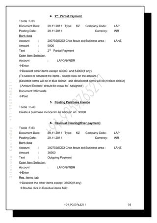 SrinivasaKasireddy+91-9959765211
4. 2nd
Partial Payment
Tcode :F-53
Document Date: 29.11.2011 Type: KZ Company Code: LAP
Posting Date: 29.11.2011 Currency: INR
Bank data
Account : 200792(ICICI Chck Issue ac) Business area : LANZ
Amount : 9000
Text : 2nd
Partial Payment
Open Item Selection
Account : LAPGNVNDR
Enter
Deselect other items except 63000 and 54000(if any)
(To select or deselect the items , double click on the amount.)
(Selected items will be in blue colour and deselected items will be in black colour)
(‘Amount Entered’ should be equal to ‘ Assigned’)
DocumentSimulate
Post
5. Posting Purchase Invoice
Tcode : F-43
Create a purchase invoice for an amount of 36000
6. Residual Clearing(Over payment)
Tcode :F-53
Document Date: 29.11.2011 Type: KZ Company Code: LAP
Posting Date: 29.11.2011 Currency: INR
Bank data
Account : 200792(ICICI Chck Issue ac) Business area : LANZ
Amount : 36900
Text : Outgoing Payment
Open Item Selection
Account : LAPGNVNDR
Enter
Res. Items tab
Deselect the other items except 36000(If any)
Double click in Residual items field
+91-9959765211 95
 