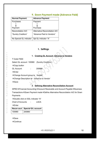 SrinivasaKasireddy+91-9959765211
9. Down Payment made [Advance Paid]
Normal Payment Advance Payment
Purchases
Payment
Payment
Purchase
Reconciliation A/C
“Sundry Creditors”
Alternative Reconciliation A/C
“Advance Paid to Vendors“
No Special GL indicator Spl GL Indicator “A”
1. Settings
1. Creating GL Account Advance to Vendors
T Code FS00
Select GL account 100980 (Sundry Creditors )
Copy button
GL Account : 200880
Enter
Change Account group to ‘Assets’
Change Description to ‘Advance to Vendor’
Save
2. Defining Alternative Reconciliation Account
SPROFinancial AccountingAccount Receivable and Account PayableBusiness
TransactionsDown Payment madeDefine Alternative Reconciliation A/C for Down
Payments
Double click on SGL indicator “A”
Chart of Accounts : LACA
Enter
Recon acct Special G/L account
100980 200880
Save
Continue
+91-9959765211 98
 