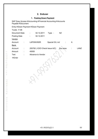 SrinivasaKasireddy+91-9959765211
2. Enduser
1. Posting Down Payment
SAP Easy AccessAccountingFinancial AccountingAccounts
PayableDocument
EntryDown PaymentDown Payment
Tcode : F-48
Document Date : 02.12.2011 Type : KZ
Posting Date : 02.12.2011
Vendor
Account : LAPGNVNDR Special G/L ind : A
Bank
Account : 200792 ( ICICI Check Issue A/C) Bus area : LANZ
Amount : 45000
Text : Advance to Vendor
Enter
+91-9959765211 99
 
