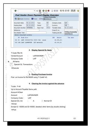 SrinivasaKasireddy+91-9959765211
2. Display Special GL Items
T Code FBL1N
VendorAccount : LAPGNVNDR
Company Code : LAP
All Items
Special GL Transactions
Execute
3. Posting Purchase Invoice
Post an Invoice for Rs.45000 using T CodeF-43
4. Clearing the invoice against the advance
Tcode : F-44
Up to Account Payable Same path
AccountClear
Account : LAPGNVNDR
Company Code : LAP
Special G/L ind : A √ Normal OI
Enter
Except Cr 45000 and Dr 45000, deselect other items [by double clicking]
Post
+91-9959765211
√
101
 