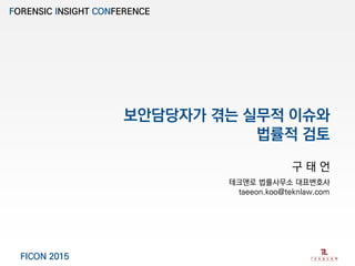 보안담당자가 겪는 실무적 이슈와
법률적 검토
구 태 언
테크앤로 법률사무소 대표변호사
taeeon.koo@teknlaw.com
FORENSIC INSIGHT CONFERENCE
FICON 2015
 