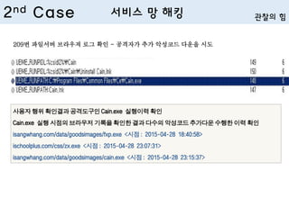 사용자 행위 확인결과 공격도구인 Cain.exe 실행이력 확인
Cain.exe 실행 시점의 브라우저 기록을 확인한 결과 다수의 악성코드 추가다운 수행한 이력 확인
isangwhang.com/data/goodsimages/fxp.exe <시점 : 2015-04-28 18:40:58>
ischoolplus.com/css/zx.exe <시점 : 2015-04-28 23:07:31>
isangwhang.com/data/goodsimages/cain.exe <시점 : 2015-04-28 23:15:37>
209번 파일서버 브라우져 로그 확인 - 공격자가 추가 악성코드 다운을 시도
2nd Case 서비스 망 해킹 관찰의 힘
 