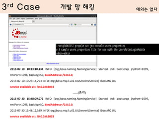 3rd Case
2013-07-10 10:23:10,134 INFO [org.jboss.naming.NamingService] Started jndi bootstrap jnpPort=1099,
rmiPort=1098, backlog=50, bindAddress=/0.0.0.0,
2013-07-10 10:23:14,293 INFO [org.jboss.mq.il.uil2.UILServerILService] JBossMQ UIL
service available at : /0.0.0.0:8093
......(중략)
2015-07-30 15:48:09,072 INFO [org.jboss.naming.NamingService] Started jndi bootstrap jnpPort=1099,
rmiPort=1098, backlog=50, bindAddress=/0.0.0.0,
2015-07-30 15:48:12,589 INFO [org.jboss.mq.il.uil2.UILServerILService] JBossMQ UIL
service available at : /0.0.0.0:8093
예외는 없다개발 망 해킹
 