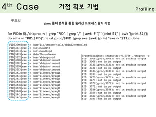 /proc 폴더 분석을 통한 숨겨진 프로세스 탐지 기법
for PID in $(./chkproc -v | grep "PID" | grep "/" | awk -F "(" '{print $1}' | awk '{print $2}');
do echo -n "PID[$PID]"; ls -al /proc/$PID |grep exe |awk '{print "exe -> "$11}'; done
4th Case 거점 확보 기법 Profiling
루트킷
 
