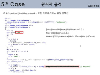 5th Case 관리자 공격
[root@exxx bin]# stat /lib/libcom.so.3.0.1
File: `/lib/libcom.so.3.0.1'
Access: (0755/-rwxr-xr-x) Uid: ( 0/ root) Gid: ( 0/ root)
리눅스 preload (/etc/ld.so.preload) - 모든 프로세스에 so 파일 인젝션
Collabo
 