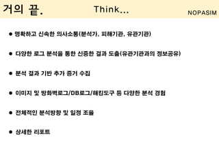  명확하고 신속한 의사소통(분석가, 피해기관, 유관기관)
 다양한 로그 분석을 통한 신중한 결과 도출(유관기관과의 정보공유)
 분석 결과 기반 추가 증거 수집
 이미지 및 방화벽로그/DB로그/해킹도구 등 다양한 분석 경험
 전체적인 분석방향 및 일정 조율
 상세한 리포트
거의 끝. Think... NOPASIM
 