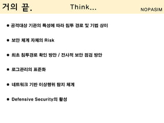  공격대상 기관의 특성에 따라 침투 경로 및 기법 상이
 보안 체계 자체의 Risk
 최초 침투경로 확인 방안 / 전사적 보안 점검 방안
 로그관리의 표준화
 네트워크 기반 이상행위 탐지 체계
 Defensive Security의 활성
거의 끝. Think... NOPASIM
 