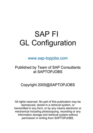 SAP FI
GL Configuration
www.sap-topjobs.com
Published by Team of SAP Consultants
at SAPTOPJOBS
Copyright 2005@SAPTOPJOBS
All rights reserved. No part of this publication may be
reproduced, stored in a retrieval system, or
transmitted in any form, or by any means electronic or
mechanical including photocopying, recording or any
information storage and retrieval system without
permission in writing from SAPTOPJOBS.
 