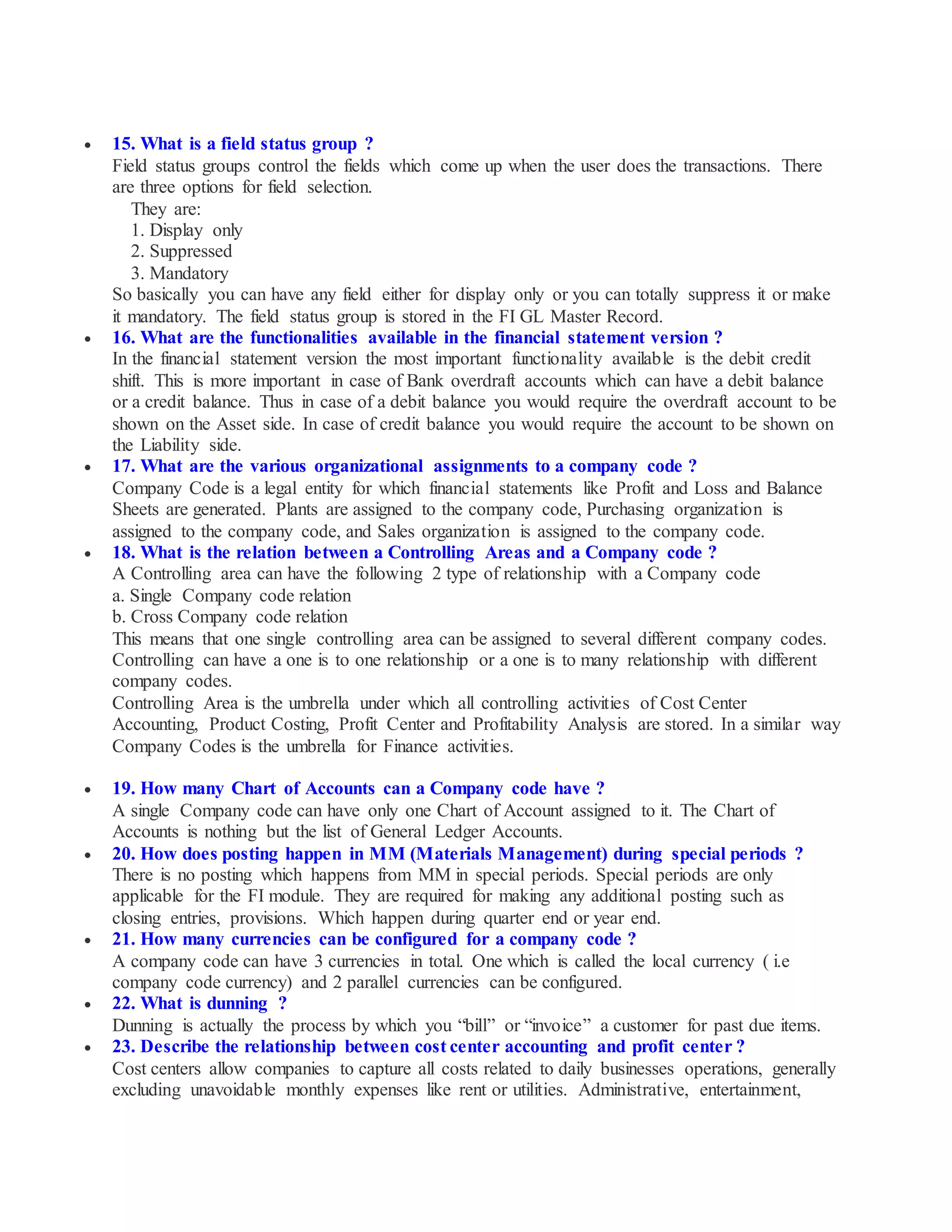  15. What is a field status group ?
Field status groups control the fields which come up when the user does the transactions. There
are three options for field selection.
They are:
1. Display only
2. Suppressed
3. Mandatory
So basically you can have any field either for display only or you can totally suppress it or make
it mandatory. The field status group is stored in the FI GL Master Record.
 16. What are the functionalities available in the financial statement version ?
In the financial statement version the most important functionality available is the debit credit
shift. This is more important in case of Bank overdraft accounts which can have a debit balance
or a credit balance. Thus in case of a debit balance you would require the overdraft account to be
shown on the Asset side. In case of credit balance you would require the account to be shown on
the Liability side.
 17. What are the various organizational assignments to a company code ?
Company Code is a legal entity for which financial statements like Profit and Loss and Balance
Sheets are generated. Plants are assigned to the company code, Purchasing organization is
assigned to the company code, and Sales organization is assigned to the company code.
 18. What is the relation between a Controlling Areas and a Company code ?
A Controlling area can have the following 2 type of relationship with a Company code
a. Single Company code relation
b. Cross Company code relation
This means that one single controlling area can be assigned to several different company codes.
Controlling can have a one is to one relationship or a one is to many relationship with different
company codes.
Controlling Area is the umbrella under which all controlling activities of Cost Center
Accounting, Product Costing, Profit Center and Profitability Analysis are stored. In a similar way
Company Codes is the umbrella for Finance activities.
 19. How many Chart of Accounts can a Company code have ?
A single Company code can have only one Chart of Account assigned to it. The Chart of
Accounts is nothing but the list of General Ledger Accounts.
 20. How does posting happen in MM (Materials Management) during special periods ?
There is no posting which happens from MM in special periods. Special periods are only
applicable for the FI module. They are required for making any additional posting such as
closing entries, provisions. Which happen during quarter end or year end.
 21. How many currencies can be configured for a company code ?
A company code can have 3 currencies in total. One which is called the local currency ( i.e
company code currency) and 2 parallel currencies can be configured.
 22. What is dunning ?
Dunning is actually the process by which you “bill” or “invoice” a customer for past due items.
 23. Describe the relationship between cost center accounting and profit center ?
Cost centers allow companies to capture all costs related to daily businesses operations, generally
excluding unavoidable monthly expenses like rent or utilities. Administrative, entertainment,
 