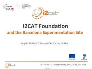 i2CAT Foundation
and the Barcelona Experimentation Site

      Sergi FERNANDEZ, Mercè LÓPEZ, Artur SERRA


                       !
                                                           !
                                                           !
                                                           !
                                                               !
                                                           !
                                                           !
                       !
                       !
                       FI-CONTENT 2 Kick Off Meeting, Paris, 16-18 April 2013
                       " #$ % ' ( !) * + + , #- !!
                             &
                       !
                                     "#$ %& ' ( %& & ) !
 