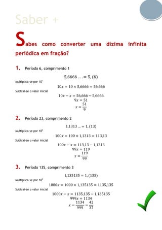 Saber +
Sabes como converter uma dízima infinita
periódica em fração?
1. Período 6, comprimento 1
5,6666 … . = 5, (6)
Multiplica-se por 101
10𝑥 = 10 × 5,6666 = 56,666
Subtrai-se o valor inicial
10𝑥 − 𝑥 = 56,666 − 5,6666
9𝑥 = 51
𝑥 =
51
9
2. Período 23, comprimento 2
1,1313 … = 1, (13)
Multiplica-se por 102
100𝑥 = 100 × 1,1313 = 113,13
Subtrai-se o valor inicial
100𝑥 − 𝑥 = 113,13 − 1,1313
99𝑥 = 119
𝑥 =
119
99
3. Período 135, comprimento 3
1,135135 = 1, (135)
Multiplica-se por 103
1000𝑥 = 1000 × 1,135135 = 1135,135
Subtrai-se o valor inicial
1000𝑥 − 𝑥 = 1135,135 − 1,135135
999𝑥 = 1134
𝑥 =
1134
999
=
42
37
 