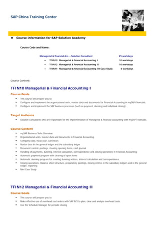 SAP China Training Center




    Course information for SAP Solution Academy


       Course Code and Name:


                          Managerial & financial Acc. - Solution Consultant                               25 workdays
                               •    TFIN10 Managerial & financial Accounting I                            10 workdays
                               •    TFIN12 Managerial & financial Accounting II                           10 workdays
                               •    TFIN14 Managerial & financial Accounting III Case Study                 5 workdays




Course Content:


TFIN10 Managerial & Financial Accounting I
Course Goals
       This course will prepare you to:
       Configure and implement the organizational units, master data and documents for Financial Accounting in mySAP Financials.
       Configure and implement the SAP business processes (such as payment, dunning and individual closing).



Target Audience
       Solution Consultants who are responsible for the implementation of managerial & financial accounting with mySAP Financials.



Course Content
       mySAP Business Suite Overview
       Organizational units, master data and documents in Financial Accounting:
       Company code, fiscal year, currencies
       Master data in the general ledger and the subsidiary ledger
       Document control, postings, clearing opening items, cash journal
       Handling of payments, dunning, interest calculation, correspondence and closing operations in Financial Accounting:
       Automatic payment program with clearing of open items
       Automatic dunning program for creating dunning notices, interest calculation and correspondence
       Closing operations: Balance sheet structure, preparatory postings, closing entries in the subsidiary ledgers and in the general
       ledger, reporting
       Mini Case Study




TFIN12 Managerial & Financial Accounting II
Course Goals
       This course will prepare you to:
       Make effective use of overhead cost orders with SAP R/3 to plan, clear and analyze overhead costs
       Use the Schedule Manager for periodic closing
 