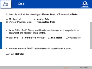 Easy         Quiz
EC&O




  3. Identify each of the following as Master Data or Transaction Data:

  A. GL Account             – Master Data
  B. Vendor Payment Doc.    – Transaction Data


  4. What fields of a FI Document Header section can be changed after a
     document has already been posted.
  •Fiscal Year   B) Reference Number      C) Text fields     D)Posting date



  5) Number intervals for G/L account master records can overlap.

  A) True B) False




                                                           Agenda         © Satyam 2008   3
 