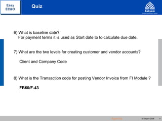 Easy         Quiz
EC&O




   6) What is baseline date?
      For payment terms it is used as Start date to to calculate due date.


   7) What are the two levels for creating customer and vendor accounts?

       Client and Company Code



   8) What is the Transaction code for posting Vendor Invoice from FI Module ?

       FB60/F-43




                                                          Agenda             © Satyam 2008   4
 