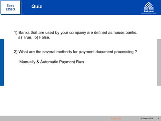 Easy         Quiz
EC&O




   1) Banks that are used by your company are defined as house banks.
      a) True. b) False.


   2) What are the several methods for payment document processing ?

       Manually & Automatic Payment Run




                                                      Agenda            © Satyam 2008   5
 