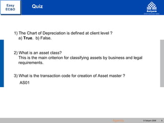 Easy          Quiz
EC&O




   1) The Chart of Depreciation is defined at client level ?
      a) True. b) False.


   2) What is an asset class?
      This is the main criterion for classifying assets by business and legal
      requirements.


   3) What is the transaction code for creation of Asset master ?
       AS01




                                                               Agenda           © Satyam 2008   6
 