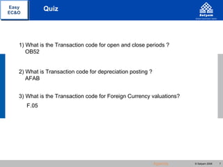 Easy          Quiz
EC&O




   1) What is the Transaction code for open and close periods ?
      OB52


   2) What is Transaction code for depreciation posting ?
      AFAB


   3) What is the Transaction code for Foreign Currency valuations?
       F.05




                                                            Agenda    © Satyam 2008   7
 