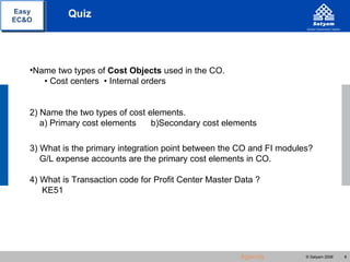 Easy        Quiz
EC&O




   •Name two types of Cost Objects used in the CO.
      • Cost centers • Internal orders


   2) Name the two types of cost elements.
      a) Primary cost elements    b)Secondary cost elements

   3) What is the primary integration point between the CO and FI modules?
      G/L expense accounts are the primary cost elements in CO.

   4) What is Transaction code for Profit Center Master Data ?
      KE51




                                                        Agenda          © Satyam 2008   8
 