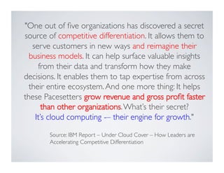 One out of ﬁve organizations has discovered a secret
source of competitive differentiation. It allows them to
serve customers in new ways and reimagine their
business models. It can help surface valuable insights
from their data and transform how they make
decisions. It enables them to tap expertise from across
their entire ecosystem.And one more thing: It helps
these Pacesetters grow revenue and gross proﬁt faster
than other organizations.What’s their secret? 	

It’s cloud computing -– their engine for growth.	

Source: IBM Report – Under Cloud Cover – How Leaders are
Accelerating Competitive Differentiation	

 