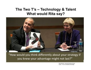 The Two T’s – Technology  Talent
What would Rita say?
Rita McGrath, Columbia Business School!
Author – End of Competitive Advantage!
“How	
  would	
  you	
  think	
  diﬀerently	
  about	
  your	
  strategy	
  if	
  
you	
  knew	
  your	
  advantage	
  might	
  not	
  last?”	
  
 