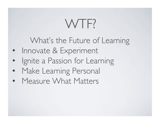WTF?	

What’s the Future of Learning	

•  Innovate  Experiment	

•  Ignite a Passion for Learning	

•  Make Learning Personal	

•  Measure What Matters	

 